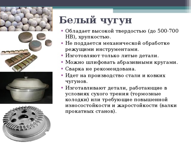 Белый чугун Обладает высокой твердостью (до 500-700 НВ), хрупкостью. Не поддается механической обработке режущими инструментами. Изготовляют только литые детали. Можно шлифовать абразивными кругами. Сварка не рекомендована. Идет на производство стали и ковких чугунов. Изготавливают детали, работающие в условиях сухого трения (тормозные колодки) или требующие повышенной износостойкости и жаростойкости (валки прокатных станов). 