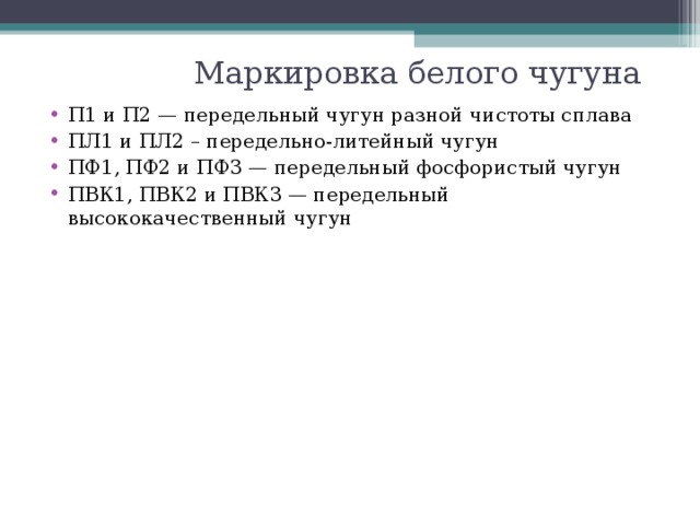 Маркировка белого чугуна П1 и П2 — передельный чугун разной чистоты сплава ПЛ1 и ПЛ2 – передельно-литейный чугун ПФ1, ПФ2 и ПФ3 — передельный фосфористый чугун ПВК1, ПВК2 и ПВК3 — передельный высококачественный чугун 
