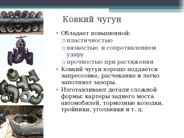 Ковкий чугун Обладает повышенной: пластичностью вязкостью и сопротивлением удару прочностью при растяжении пластичностью вязкостью и сопротивлением удару прочностью при растяжении Ковкий чугун хорошо поддается запрессовке, расчеканке и легко заполняет зазоры. Изготавливают детали сложной формы: картеры заднего моста автомобилей, тормозные колодки, тройники, угольники и т. д.  