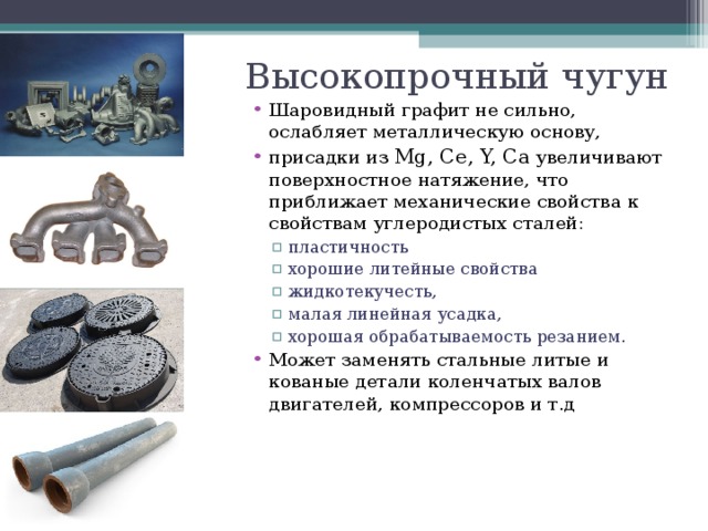 Высокопрочный чугун Шаровидный графит не сильно, ослабляет металлическую основу, присадки из Mg, Ce, Y, Ca увеличивают поверхностное натяжение, что приближает механические свойства к свойствам углеродистых сталей: пластичность хорошие литейные свойства жидкотекучесть, малая линейная усадка, хорошая обрабатываемость резанием. пластичность хорошие литейные свойства жидкотекучесть, малая линейная усадка, хорошая обрабатываемость резанием. Может заменять стальные литые и кованые детали коленчатых валов двигателей, компрессоров и т.д  