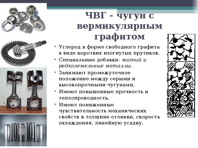 ЧВГ - чугун с вермикулярным графитом Углерод в форме свободного графита в виде коротких изогнутых прутиков. Специальные добавки: магний и редкоземельные металлы . Занимают промежуточное положение между серыми и высокопрочными чугунами. Имеют повышенные прочность и теплопроводность, Имеют пониженные чувствительность механических свойств к толщине отливки, скорость охлаждения, линейную усадку. 