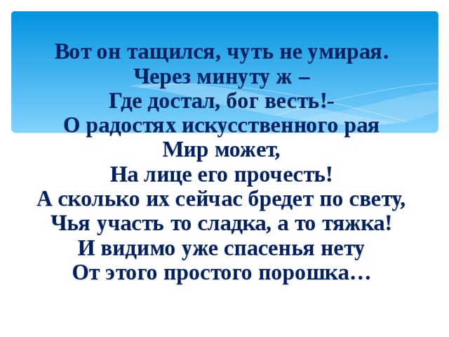 Вот он тащился, чуть не умирая. Через минуту ж – Где достал, бог весть!- О радостях искусственного рая Мир может, На лице его прочесть! А сколько их сейчас бредет по свету, Чья участь то сладка, а то тяжка! И видимо уже спасенья нету От этого простого порошка… 