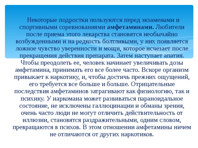  Некоторые подростки пользуются перед экзаменами и спортивными соревнованиями амфетаминами. Любители после приема этого лекарства становятся необычайно возбужденными и на редкость болтливыми, у них появляется ложное чувство уверенности и мощи, которое исчезает после прекращения действия препарата. Затем наступает апатия. Чтобы преодолеть ее, человек начинает увеличивать дозы амфетамина, принимать его все более часто. Вскоре организм привыкает к наркотику, и, чтобы достичь прежних ощущений, его требуется все больше и больше. Отрицательные последствия амфетаминов затрагивают как физиологию, так и психику. У наркомана может развиваться параноидальное состояние, не исключены галлюцинации и обманы зрения, очень часто люди не могут отличить действительность от иллюзии, становятся раздражительными, одним словом, превращаются в психов. В этом отношении амфетамины ничем не отличаются от других наркотиков. 