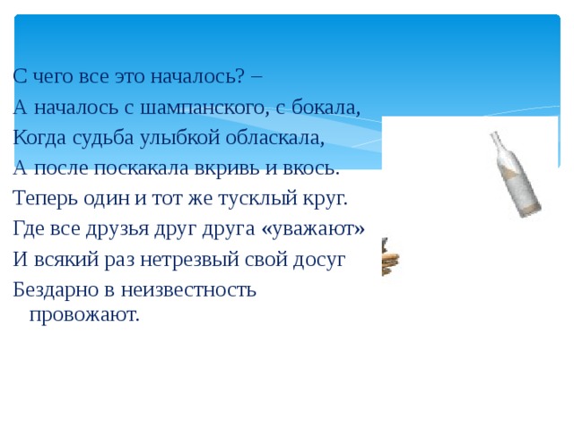 С чего все это началось? – А началось с шампанского, с бокала, Когда судьба улыбкой обласкала, А после поскакала вкривь и вкось. Теперь один и тот же тусклый круг. Где все друзья друг друга «уважают» И всякий раз нетрезвый свой досуг Бездарно в неизвестность провожают. 
