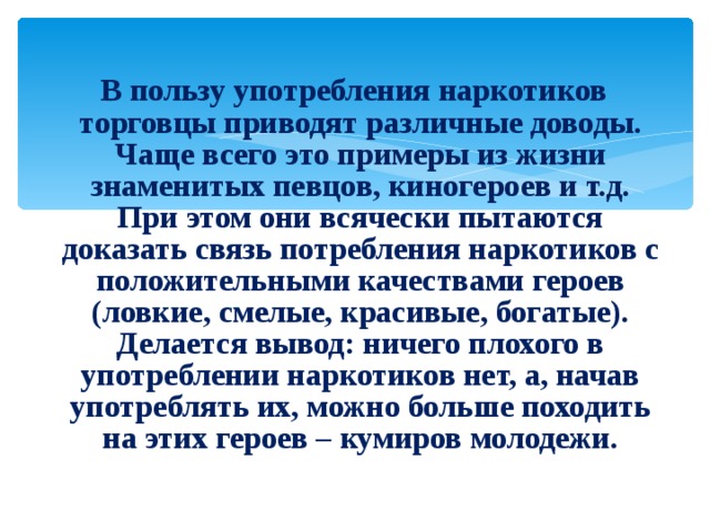  В пользу употребления наркотиков торговцы приводят различные доводы. Чаще всего это примеры из жизни знаменитых певцов, киногероев и т.д. При этом они всячески пытаются доказать связь потребления наркотиков с положительными качествами героев (ловкие, смелые, красивые, богатые). Делается вывод: ничего плохого в употреблении наркотиков нет, а, начав употреблять их, можно больше походить на этих героев – кумиров молодежи. 