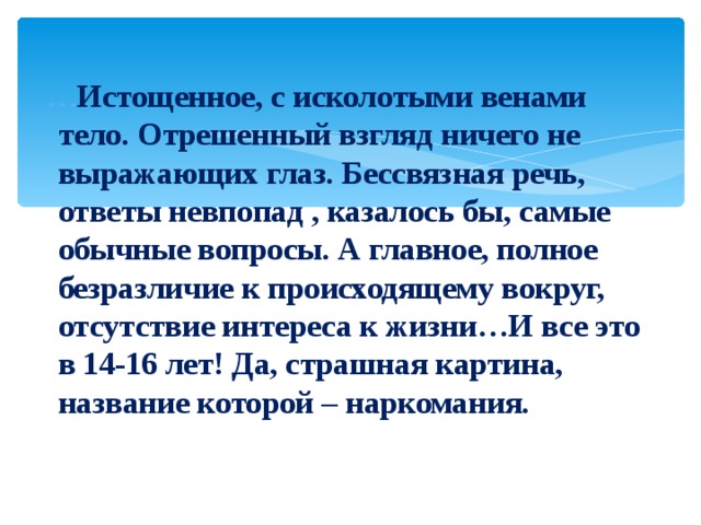  … Истощенное, с исколотыми венами тело. Отрешенный взгляд ничего не выражающих глаз. Бессвязная речь, ответы невпопад , казалось бы, самые обычные вопросы. А главное, полное безразличие к происходящему вокруг, отсутствие интереса к жизни…И все это в 14-16 лет! Да, страшная картина, название которой – наркомания. 