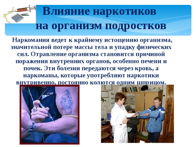 Влияние наркотиков  на организм подростков  Наркомания ведет к крайнему истощению организма, значительной потере массы тела и упадку физических сил. Отравление организма становится причиной поражения внутренних органов, особенно печени и почек. Эти болезни передаются через кровь, а наркоманы, которые употребляют наркотики внутривенно, постоянно колются одним шприцом. 