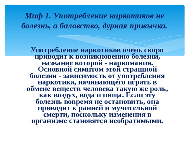 Миф 1. Употребление наркотиков не болезнь, а баловство, дурная привычка.  Употребление наркотиков очень скоро приводит к возникновению болезни, название которой - наркомания. Основной симптом этой страшной болезни - зависимость от употребления наркотика, начинающего играть в обмене веществ человека такую же роль, как воздух, вода и пища. Если эту болезнь вовремя не остановить, она приводит к ранней и мучительной смерти, поскольку изменения в организме становятся необратимыми. 