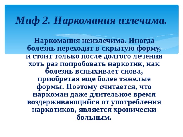 Миф 2. Наркомания излечима.  Наркомания неизлечима. Иногда болезнь переходит в скрытую форму, и стоит только после долгого лечения хоть раз попробовать наркотик, как болезнь вспыхивает снова, приобретая еще более тяжелые формы. Поэтому считается, что наркоман даже длительное время воздерживающийся от употребления наркотиков, является хронически больным. 