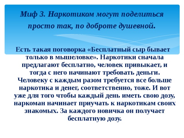Миф 3. Наркотиком могут поделиться просто так, по доброте душевной .   Есть такая поговорка «Бесплатный сыр бывает только в мышеловке». Наркотики сначала предлагают бесплатно, человек привыкает, и тогда с него начинают требовать деньги. Человеку с каждым разом требуется все больше наркотика и денег, соответственно, тоже. И вот уже для того чтобы каждый день иметь свою дозу, наркоман начинает приучать к наркотикам своих знакомых. За каждого новичка он получает бесплатную дозу. 