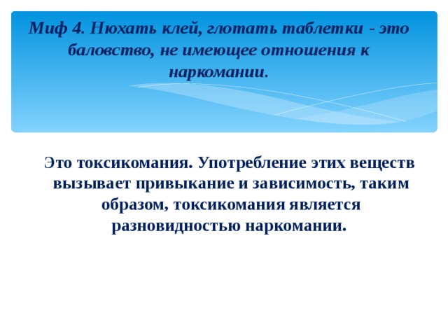 Миф 4. Нюхать клей, глотать таблетки - это баловство, не имеющее отношения к наркомании.  Это токсикомания. Употребление этих веществ вызывает привыкание и зависимость, таким образом, токсикомания является разновидностью наркомании. 