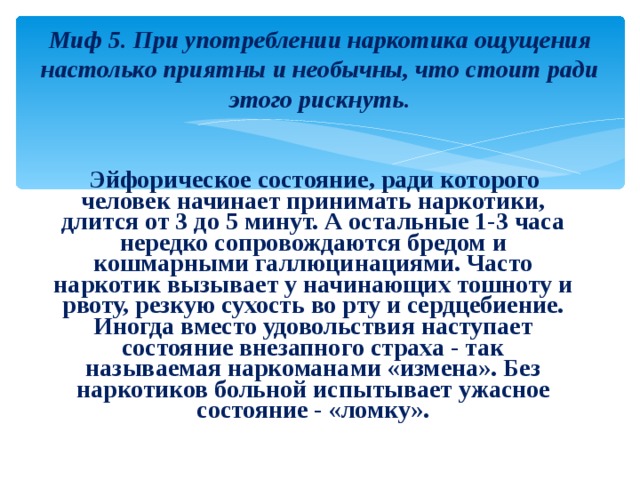 Миф 5. При употреблении наркотика ощущения настолько приятны и необычны, что стоит ради этого рискнуть.  Эйфорическое состояние, ради которого человек начинает принимать наркотики, длится от 3 до 5 минут. А остальные 1-3 часа нередко сопровождаются бредом и кошмарными галлюцинациями. Часто наркотик вызывает у начинающих тошноту и рвоту, резкую сухость во рту и сердцебиение. Иногда вместо удовольствия наступает состояние внезапного страха - так называемая наркоманами «измена». Без наркотиков больной испытывает ужасное состояние - «ломку». 