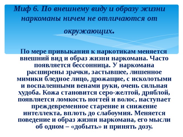 Миф 6. По внешнему виду и образу жизни наркоманы ничем не отличаются от окружающих .  По мере привыкания к наркотикам меняется внешний вид и образ жизни наркомана. Часто появляется бессонница. У наркомана расширены зрачки, застывшее, лишенное мимики бледное лицо, дрожащие, с исколотыми и воспаленными венами руки, очень сильная худоба. Кожа становится серо-желтой, дряблой, появляется ломкость ногтей и волос, наступает преждевременное старение и снижение интеллекта, вплоть до слабоумия. Меняется поведение и образ жизни наркомана, его мысли об одном – «добыть» и принять дозу. 