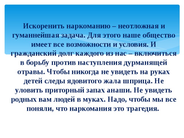  Искоренить наркоманию – неотложная и гуманнейшая задача. Для этого наше общество имеет все возможности и условия. И гражданский долг каждого из нас – включиться в борьбу против наступления дурманящей отравы. Чтобы никогда не увидеть на руках детей следы ядовитого жала шприца. Не уловить приторный запах анаши. Не увидеть родных вам людей в муках. Надо, чтобы мы все поняли, что наркомания это трагедия. 