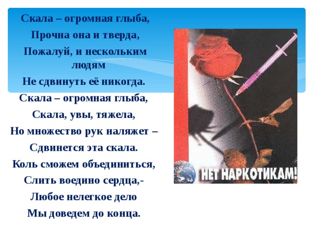  Скала – огромная глыба,  Прочна она и тверда,  Пожалуй, и нескольким людям Не сдвинуть её никогда. Скала – огромная глыба, Скала, увы, тяжела, Но множество рук наляжет – Сдвинется эта скала. Коль сможем объединиться, Слить воедино сердца,- Любое нелегкое дело Мы доведем до конца. 