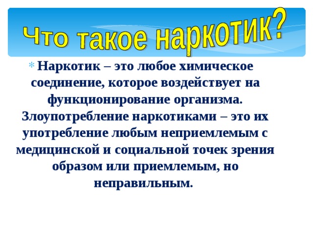   Наркотик – это любое химическое соединение, которое воздействует на функционирование организма. Злоупотребление наркотиками – это их употребление любым неприемлемым с медицинской и социальной точек зрения образом или приемлемым, но неправильным. 