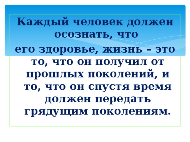Каждый человек должен осознать, что  его здоровье, жизнь – это то, что он получил от прошлых поколений, и то, что он спустя время должен передать грядущим поколениям. 