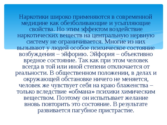  Наркотики широко применяются в современной медицине как обезболивающие и усыпляющие свойства. Но этим эффектом воздействие наркотических веществ на центральную нервную систему не ограничивается. Многие из них вызывают у людей особое психическое состояние возбуждения – эйфорию. Эйфория – объективно вредное состояние. Так как при этом человек всегда в той или иной степени отключается от реальности. В общественном положении, в делах и окружающей обстановке ничего не меняется, человек же чувствует себя на краю блаженства – только вследствие «обмана» психики химическим веществом. Поэтому он испытывает желание вновь повторить это состояние. В результате развивается пагубное пристрастие. 