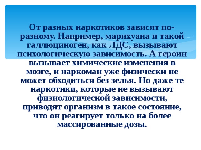  От разных наркотиков зависят по-разному. Например, марихуана и такой галлюциноген, как ЛДС, вызывают психологическую зависимость. А героин вызывает химические изменения в мозге, и наркоман уже физически не может обходиться без зелья. Но даже те наркотики, которые не вызывают физиологической зависимости, приводят организм в такое состояние, что он реагирует только на более массированные дозы. 