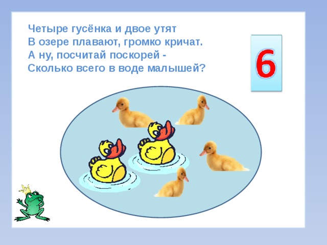 Четыре гусёнка и двое утят  В озере плавают, громко кричат.  А ну, посчитай поскорей -  Сколько всего в воде малышей? 