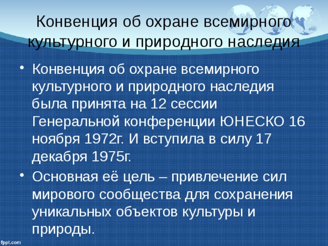 Конвенция об охране всемирного культурного и природного наследия Конвенция об охране всемирного культурного и природного наследия была принята на 12 сессии Генеральной конференции ЮНЕСКО 16 ноября 1972г. И вступила в силу 17 декабря 1975г. Основная её цель – привлечение сил мирового сообщества для сохранения уникальных объектов культуры и природы. 