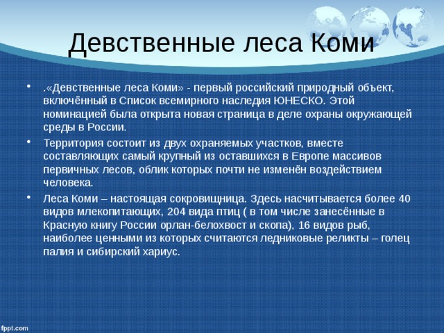 Девственные леса Коми .«Девственные леса Коми» - первый российский природный объект, включённый в Список всемирного наследия ЮНЕСКО. Этой номинацией была открыта новая страница в деле охраны окружающей среды в России. Территория состоит из двух охраняемых участков, вместе составляющих самый крупный из оставшихся в Европе массивов первичных лесов, облик которых почти не изменён воздействием человека. Леса Коми – настоящая сокровищница. Здесь насчитывается более 40 видов млекопитающих, 204 вида птиц ( в том числе занесённые в Красную книгу России орлан-белохвост и скопа), 16 видов рыб, наиболее ценными из которых считаются ледниковые реликты – голец палия и сибирский хариус. 