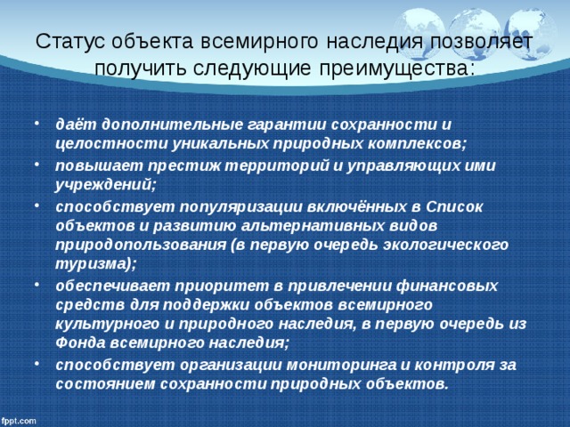 Статус объекта всемирного наследия позволяет получить следующие преимущества: даёт дополнительные гарантии сохранности и целостности уникальных природных комплексов; повышает престиж территорий и управляющих ими учреждений; способствует популяризации включённых в Список объектов и развитию альтернативных видов природопользования (в первую очередь экологического туризма); обеспечивает приоритет в привлечении финансовых средств для поддержки объектов всемирного культурного и природного наследия, в первую очередь из Фонда всемирного наследия; способствует организации мониторинга и контроля за состоянием сохранности природных объектов. 