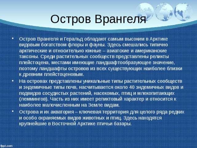Остров Врангеля Остров Врангеля и Геральд обладают самым высоким в Арктике видовым богатством флоры и фауны. Здесь смешались типично арктические и относительно южные – азиатские и американские таксоны. Среди растительных сообществ представлены реликты плейстоцена, местами имеющие ландшафтообразующее значение, поэтому ландшафты островов из всех существующих наиболее близки к древним плейстоценовым. На островах представлены уникальные типы растительных сообществ и эндемичные типы почв, насчитывается около 40 эндемичных видов и подвидов сосудистых растений, насекомых, птиц и млекопитающих (леммингов). Часть из них имеет реликтовый характер и относится к наиболее малочисленным на Земле видам. Острова и их акватория – ключевая территория для целого ряда редких и особо охраняемых видов животных и птиц. Здесь находятся крупнейшие в Восточной Арктике птичьи базары. 