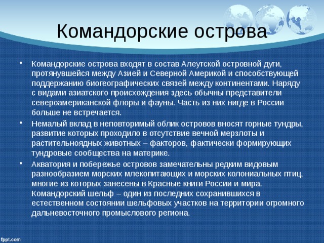 Командорские острова Командорские острова входят в состав Алеутской островной дуги, протянувшейся между Азией и Северной Америкой и способствующей поддержанию биогеографических связей между континентами. Наряду с видами азиатского происхождения здесь обычны представители североамериканской флоры и фауны. Часть из них нигде в России больше не встречается. Немалый вклад в неповторимый облик островов вносят горные тундры, развитие которых проходило в отсутствие вечной мерзлоты и растительноядных животных – факторов, фактически формирующих тундровые сообщества на материке. Акватория и побережье островов замечательны редким видовым разнообразием морских млекопитающих и морских колониальных птиц, многие из которых занесены в Красные книги России и мира. Командорский шельф – один из последних сохранившихся в естественном состоянии шельфовых участков на территории огромного дальневосточного промыслового региона. 