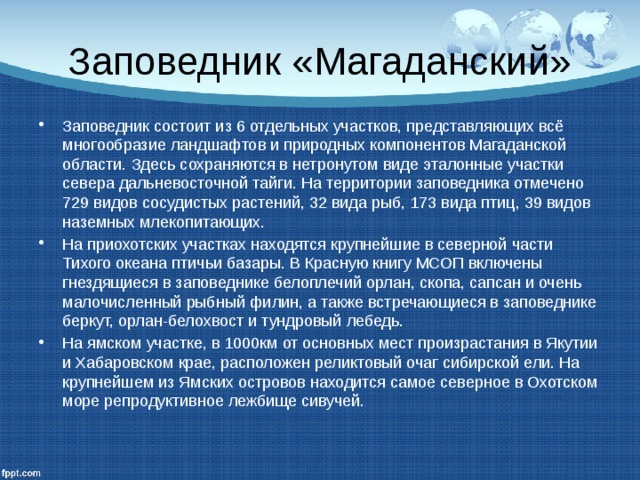 Заповедник «Магаданский» Заповедник состоит из 6 отдельных участков, представляющих всё многообразие ландшафтов и природных компонентов Магаданской области. Здесь сохраняются в нетронутом виде эталонные участки севера дальневосточной тайги. На территории заповедника отмечено 729 видов сосудистых растений, 32 вида рыб, 173 вида птиц, 39 видов наземных млекопитающих. На приохотских участках находятся крупнейшие в северной части Тихого океана птичьи базары. В Красную книгу МСОП включены гнездящиеся в заповеднике белоплечий орлан, скопа, сапсан и очень малочисленный рыбный филин, а также встречающиеся в заповеднике беркут, орлан-белохвост и тундровый лебедь. На ямском участке, в 1000км от основных мест произрастания в Якутии и Хабаровском крае, расположен реликтовый очаг сибирской ели. На крупнейшем из Ямских островов находится самое северное в Охотском море репродуктивное лежбище сивучей. 