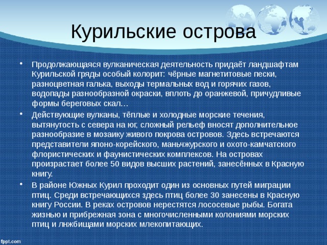Курильские острова Продолжающаяся вулканическая деятельность придаёт ландшафтам Курильской гряды особый колорит: чёрные магнетитовые пески, разноцветная галька, выходы термальных вод и горячих газов, водопады разнообразной окраски, вплоть до оранжевой, причудливые формы береговых скал… Действующие вулканы, тёплые и холодные морские течения, вытянутость с севера на юг, сложный рельеф вносят дополнительное разнообразие в мозаику живого покрова островов. Здесь встречаются представители японо-корейского, маньчжурского и охото-камчатского флористических и фаунистических комплексов. На островах произрастает более 50 видов высших растений, занесённых в Красную книгу. В районе Южных Курил проходит один из основных путей миграции птиц. Среди встречающихся здесь птиц более 30 занесены в Красную книгу России. В реках островов нерестятся лососевые рыбы. Богата жизнью и прибрежная зона с многочисленными колониями морских птиц и лнжбищами морских млекопитающих. 