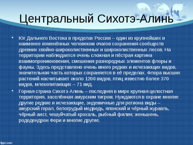Центральный Сихотэ-Алинь Юг Дальнего Востока в пределах России – один из крупнейших и наименее изменённых человеком очагов сохранения сообществ древних хвойно-широколиственных и широколиственных лесов. На территории наблюдается очень сложная и пёстрая картина взаимопроникновения, смешения разнородных элементов флоры и фауны. Здесь представлено очень много редких и исчезающих видов, значительная часть которых сохраняется в её пределах. Флора высших растений насчитывает около 1200 видов, птиц известно более 370 видов, млекопитающих – 71 вид. Горная страна Сихотэ-Алинь – последняя в мире крупная целостная территория, заселённая амурским тигром. Нуждаются в охране многие другие редкие и исчезающие, эндемичные для региона виды – амурский горал, белогрудый медведь, японский и чёрный журавль, чёрный аист, чешуйчатый крохаль, рыбный филин; женьшень, рододендрон Фори и многие другие. 