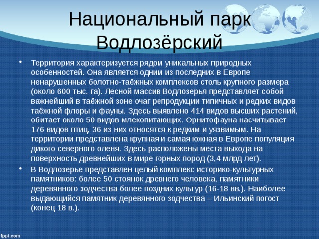 Национальный парк Водлозёрский Территория характеризуется рядом уникальных природных особенностей. Она является одним из последних в Европе ненарушенных болотно-таёжных комплексов столь крупного размера (около 600 тыс. га). Лесной массив Водлозерья представляет собой важнейший в таёжной зоне очаг репродукции типичных и редких видов таёжной флоры и фауны. Здесь выявлено 414 видов высших растений, обитает около 50 видов млекопитающих. Орнитофауна насчитывает 176 видов птиц, 36 из них относятся к редким и уязвимым. На территории представлена крупная и самая южная в Европе популяция дикого северного оленя. Здесь расположены места выхода на поверхность древнейших в мире горных пород (3,4 млрд лет). В Водлозерье представлен целый комплекс историко-культурных памятников: более 50 стоянок древнего человека, памятники деревянного зодчества более поздних культур (16-18 вв.). Наиболее выдающийся памятник деревянного зодчества – Ильинский погост (конец 18 в.). 