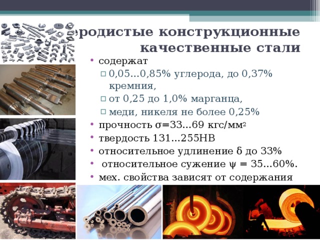 Углеродистые конструкционные качественные стали содержат 0,05…0,85% углерода, до 0,37% кремния, от 0,25 до 1,0% марганца, меди, никеля не более 0,25% 0,05…0,85% углерода, до 0,37% кремния, от 0,25 до 1,0% марганца, меди, никеля не более 0,25% прочность σ=33…69 кгс/мм 2 твердость 131…255НВ относительное удлинение δ до 33%  относительное сужение ψ = 35…60%. мех. свойства зависят от содержания углерода. 