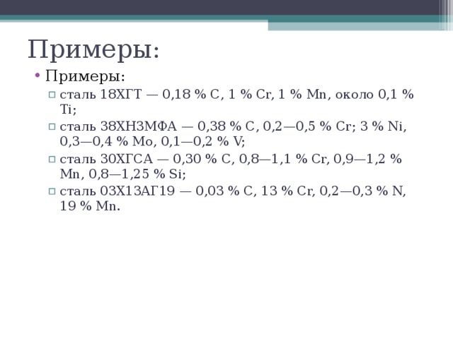Примеры: Примеры: сталь 18ХГТ — 0,18 % С, 1 % Сr, 1 % Мn, около 0,1 % Тi; сталь 38ХН3МФА — 0,38 % С, 0,2—0,5 % Сr; 3 % Ni, 0,3—0,4 % Мо, 0,1—0,2 % V; сталь 30ХГСА — 0,30 % С, 0,8—1,1 % Сr, 0,9—1,2 % Мn, 0,8—1,25 % Si; сталь 03Х13АГ19 — 0,03 % С, 13 % Сr, 0,2—0,3 % N, 19 % Мn. сталь 18ХГТ — 0,18 % С, 1 % Сr, 1 % Мn, около 0,1 % Тi; сталь 38ХН3МФА — 0,38 % С, 0,2—0,5 % Сr; 3 % Ni, 0,3—0,4 % Мо, 0,1—0,2 % V; сталь 30ХГСА — 0,30 % С, 0,8—1,1 % Сr, 0,9—1,2 % Мn, 0,8—1,25 % Si; сталь 03Х13АГ19 — 0,03 % С, 13 % Сr, 0,2—0,3 % N, 19 % Мn. 