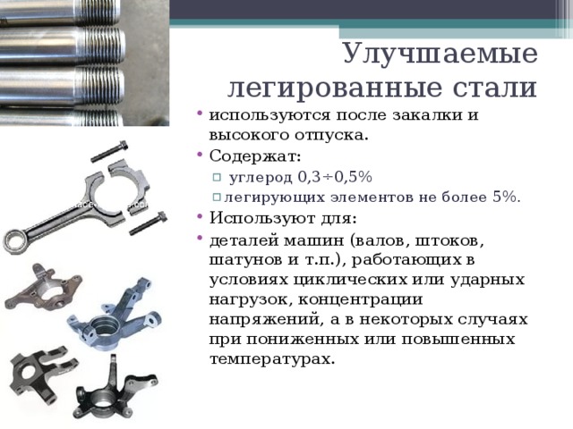 Улучшаемые легированные стали используются после закалки и высокого отпуска. Содержат:  углерод 0,3÷0,5% легирующих элементов не более 5%.  углерод 0,3÷0,5% легирующих элементов не более 5%. Используют для: деталей машин (валов, штоков, шатунов и т.п.), работающих в условиях циклических или ударных нагрузок, концентрации напряжений, а в некоторых случаях при пониженных или повышенных температурах.   