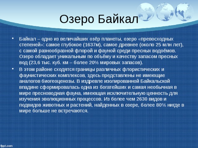 Озеро Байкал Байкал – одно из величайших озёр планеты, озеро «превосходных степеней»: самое глубокое (1637м), самое древнее (около 25 млн лет), с самой разнообразной флорой и фауной среди пресных водоёмов. Озеро обладает уникальным по объёму и качеству запасом пресных вод (23,6 тыс. куб. км – более 20% мировых запасов). В этом районе сходятся границы различных флористических и фаунистических комплексов, здесь представлены не имеющие аналогов биогеоценозы. В издревле изолированной Байкальской впадине сформировалась одна из богатейших и самая необычная в мире пресноводная фауна, имеющая исключительную ценность для изучения эволюционных процессов. Из более чем 2630 видов и подвидов животных и растений, найденных в озере, более 80% нигде в мире больше не встречаются. 