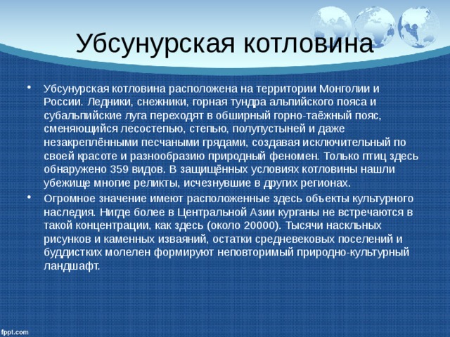 Убсунурская котловина Убсунурская котловина расположена на территории Монголии и России. Ледники, снежники, горная тундра альпийского пояса и субальпийские луга переходят в обширный горно-таёжный пояс, сменяющийся лесостепью, степью, полупустыней и даже незакреплёнными песчаными грядами, создавая исключительный по своей красоте и разнообразию природный феномен. Только птиц здесь обнаружено 359 видов. В защищённых условиях котловины нашли убежище многие реликты, исчезнувшие в других регионах. Огромное значение имеют расположенные здесь объекты культурного наследия. Нигде более в Центральной Азии курганы не встречаются в такой концентрации, как здесь (около 20000). Тысячи наскльных рисунков и каменных изваяний, остатки средневековых поселений и буддистких молелен формируют неповторимый природно-культурный ландшафт. 