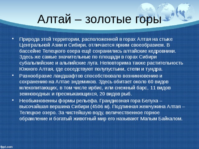 Алтай – золотые горы Природа этой территории, расположенной в горах Алтая на стыке Центральной Азии и Сибири, отличается ярким своеобразием. В бассейне Телецкого озера ещё сохранились алтайские кедровники. Здесь же самые значительные по площади в горах Сибири субальпийские и альпийские луга. Неповторима также растительность Южного Алтая, где соседствуют полупустыни, степи и тундра. Разнообразие ландшафтов способствовало возникновению и сохранению на Алтае эндемиков. Здесь обитает около 60 видов млекопитающих, в том числе ирбис, или снежный барс, 11 видов земноводных и пресмыкающихся, 20 видов рыб. Необыкновенны формы рельефа. Грандиозная гора Белуха – высочайшая вершина Сибири (4506 м). Подлинная жемчужина Алтая – Телецкое озеро. За чистейшую воду, величественное горное обрамление и богатый животный мир его называют Малым Байкалом. 