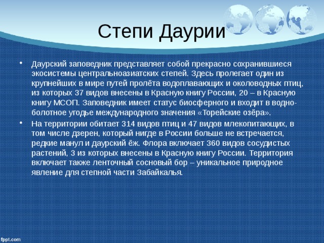 Степи Даурии Даурский заповедник представляет собой прекрасно сохранившиеся экосистемы центральноазиатских степей. Здесь пролегает один из крупнейших в мире путей пролёта водоплавающих и околоводных птиц, из которых 37 видов внесены в Красную книгу России, 20 – в Красную книгу МСОП. Заповедник имеет статус биосферного и входит в водно-болотное угодье международного значения «Торейские озёра». На территории обитает 314 видов птиц и 47 видов млекопитающих, в том числе дзерен, который нигде в России больше не встречается, редкие манул и даурский ёж. Флора включает 360 видов сосудистых растений, 3 из которых внесены в Красную книгу России. Территория включает также ленточный сосновый бор – уникальное природное явление для степной части Забайкалья. 
