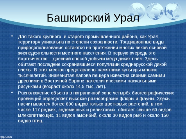 Башкирский Урал Для такого крупного и старого промышленного района, как Урал, территоря уникальна по степени сохранности. Традиционные виды природопользования остаются на протяжении многих веков основой жизнедеятельности местного населения. В первую очередь это бортничество – древний способ добычи мёда диких пчёл. Здесь обитают последние сохранившиеся популяции среднерусской дикой пчелы. В этих местах представлены памятники культуры многих тысячелетий. Знаменитая Капова пещера известна своими самыми древними в Восточной Европе палеолитическими наскальными рисунками (возраст около 14,5 тыс. лет). Расположение объекта в пограничной зоне четырёх биогеографических провинций определяет высокое разнообразие флоры и фауны. Здесь насчитывается более 800 видов только цветковых растений, в том числе 117 редких, эндемичных и реликтовых, обитает свыше 60 видов млекопитающих, 11 видов амфибий, около 30 видов рыб и около 150 видов птиц. 