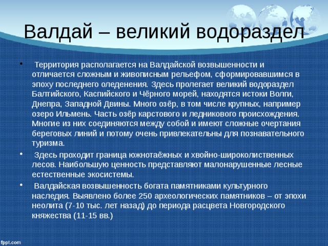 Валдай – великий водораздел  Территория располагается на Валдайской возвышенности и отличается сложным и живописным рельефом, сформировавшимся в эпоху последнего оледенения. Здесь пролегает великий водораздел Балтийского, Каспийского и Чёрного морей, находятся истоки Волги, Днепра, Западной Двины. Много озёр, в том числе крупных, например озеро Ильмень. Часть озёр карстового и ледникового происхождения. Многие из них соединяются между собой и имеют сложные очертания береговых линий и потому очень привлекательны для познавательного туризма.  Здесь проходит граница южнотаёжных и хвойно-широколиственных лесов. Наибольшую ценность представляют малонарушенные лесные естественные экосистемы.  Валдайская возвышенность богата памятниками культурного наследия. Выявлено более 250 археологических памятников – от эпохи неолита (7-10 тыс. лет назад) до периода расцвета Новгородского княжества (11-15 вв.) 