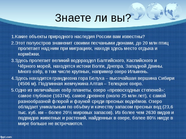 Знаете ли вы? 1.Какие объекты природного наследия России вам известны? 2.Этот полуостров знаменит своими песчаными дюнами, до 20 млн птиц пролетает над ним при миграциях, находя здесь место отдыха и кормёжки. 3.Здесь пролегает великий водораздел Балтийского, Каспийского и Чёрного морей, находятся истоки Волги, Днепра, Западной Двины. Много озёр, в том числе крупных, например озеро Ильмень. 4.Здесь находится грандиозна гора Белуха – высочайшая вершина Сибири (4506 м). Подлинная жемчужина Алтая – Телецкое озеро. 5.Одно из величайших озёр планеты, озеро «превосходных степеней»: самое глубокое (1637м), самое древнее (около 25 млн лет), с самой разнообразной флорой и фауной среди пресных водоёмов. Озеро обладает уникальным по объёму и качеству запасом пресных вод (23,6 тыс. куб. км – более 20% мировых запасов). Из более чем 2630 видов и подвидов животных и растений, найденных в озере, более 80% нигде в мире больше не встречаются. 