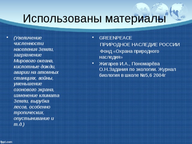 Использованы материалы (Увеличение численности населения Земли, загрязнение Мирового океана, кислотные дожди, аварии на атомных станциях, войны, уменьшение озонового экрана, изменение климата Земли, вырубка лесов, особенно тропических, опустынивание и т.д.) GREENPEACE  ПРИРОДНОЕ НАСЛЕДИЕ РОССИИ  Фонд «Охрана природного наследия» Жигарев И.А., Пономарёва О.Н.Задания по экологии. Журнал биология в школе №5,6 2004г 