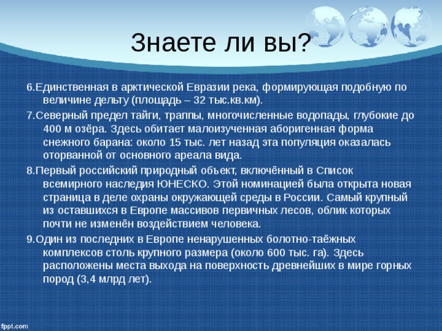 Знаете ли вы? 6.Единственная в арктической Евразии река, формирующая подобную по величине дельту (площадь – 32 тыс.кв.км). 7.Северный предел тайги, траппы, многочисленные водопады, глубокие до 400 м озёра. Здесь обитает малоизученная аборигенная форма снежного барана: около 15 тыс. лет назад эта популяция оказалась оторванной от основного ареала вида. 8.Первый российский природный объект, включённый в Список всемирного наследия ЮНЕСКО. Этой номинацией была открыта новая страница в деле охраны окружающей среды в России. Самый крупный из оставшихся в Европе массивов первичных лесов, облик которых почти не изменён воздействием человека. 9.Один из последних в Европе ненарушенных болотно-таёжных комплексов столь крупного размера (около 600 тыс. га). Здесь расположены места выхода на поверхность древнейших в мире горных пород (3,4 млрд лет). 