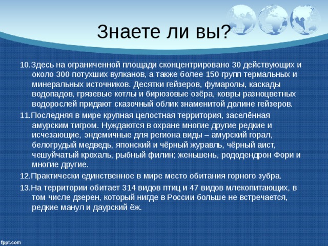 Знаете ли вы? 10.Здесь на ограниченной площади сконцентрировано 30 действующих и около 300 потухших вулканов, а также более 150 групп термальных и минеральных источников. Десятки гейзеров, фумаролы, каскады водопадов, грязевые котлы и бирюзовые озёра, ковры разноцветных водорослей придают сказочный облик знаменитой долине гейзеров. 11.Последняя в мире крупная целостная территория, заселённая амурским тигром. Нуждаются в охране многие другие редкие и исчезающие, эндемичные для региона виды – амурский горал, белогрудый медведь, японский и чёрный журавль, чёрный аист, чешуйчатый крохаль, рыбный филин; женьшень, рододендрон Фори и многие другие. 12.Практически единственное в мире место обитания горного зубра. 13.На территории обитает 314 видов птиц и 47 видов млекопитающих, в том числе дзерен, который нигде в России больше не встречается, редкие манул и даурский ёж. 