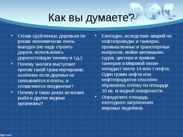 Как вы думаете? Сплав срубленных деревьев по рекам экономически очень выгоден (не надо строить дороги, использовать дорогостоящую технику и т.д.). Почему экологи выступают против такой транспортировки, особенно если деревья не связываются в плоты, а сплавляются поодиночке? Почему в таких реках исчезают рыба и другие водные организмы? Ежегодно, вследствие аварий на нефтепроводах и танкерах, промышленных и транспортных выбросов, мойки автомашин, судов, цистерн и трюмов танкеров в Мировой океан попадает около 14 млн т нефти. Один грамм нефти или нефтепродуктов способен образовать плёнку на площади 10 кв. м водной поверхности. Определите площадь ежегодного загрязнения мировых водоёмов. 
