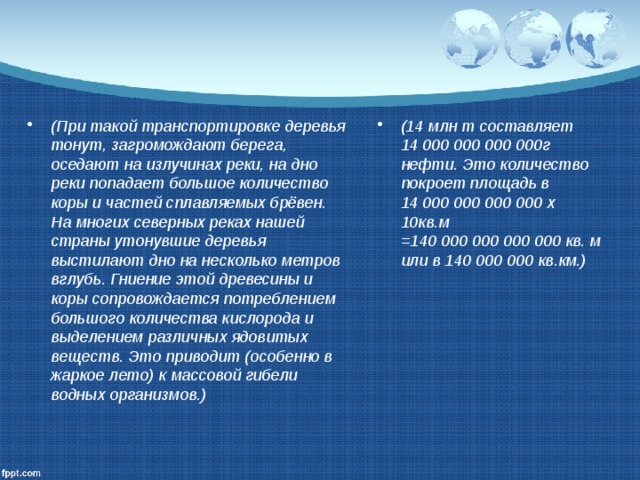 (При такой транспортировке деревья тонут, загромождают берега, оседают на излучинах реки, на дно реки попадает большое количество коры и частей сплавляемых брёвен. На многих северных реках нашей страны утонувшие деревья выстилают дно на несколько метров вглубь. Гниение этой древесины и коры сопровождается потреблением большого количества кислорода и выделением различных ядовитых веществ. Это приводит (особенно в жаркое лето) к массовой гибели водных организмов.) (14 млн т составляет 14 000 000 000 000г нефти. Это количество покроет площадь в 14 000 000 000 000 х 10кв.м =140 000 000 000 000 кв. м или в 140 000 000 кв.км.) 