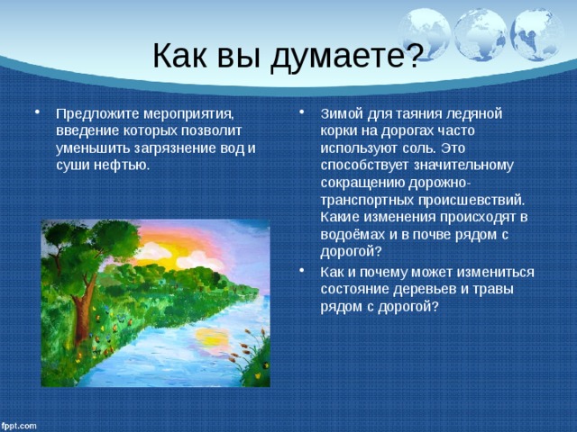 Как вы думаете? Предложите мероприятия, введение которых позволит уменьшить загрязнение вод и суши нефтью. Зимой для таяния ледяной корки на дорогах часто используют соль. Это способствует значительному сокращению дорожно-транспортных происшевствий. Какие изменения происходят в водоёмах и в почве рядом с дорогой? Как и почему может измениться состояние деревьев и травы рядом с дорогой? 