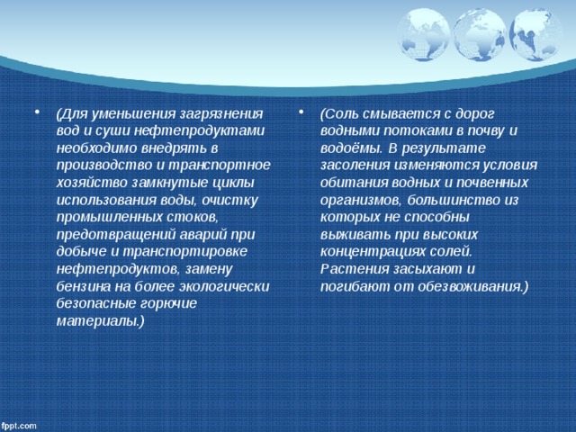(Для уменьшения загрязнения вод и суши нефтепродуктами необходимо внедрять в производство и транспортное хозяйство замкнутые циклы использования воды, очистку промышленных стоков, предотвращений аварий при добыче и транспортировке нефтепродуктов, замену бензина на более экологически безопасные горючие материалы.) (Соль смывается с дорог водными потоками в почву и водоёмы. В результате засоления изменяются условия обитания водных и почвенных организмов, большинство из которых не способны выживать при высоких концентрациях солей. Растения засыхают и погибают от обезвоживания.) 